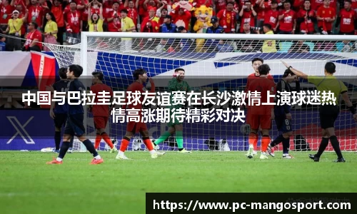 中国与巴拉圭足球友谊赛在长沙激情上演球迷热情高涨期待精彩对决